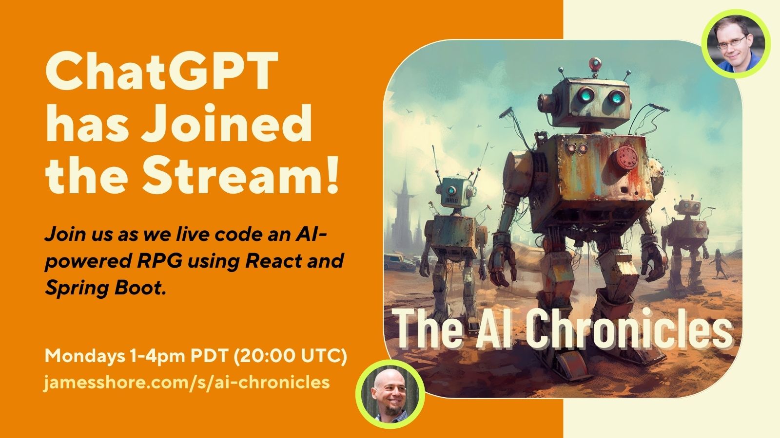 A promotional picture for “The AI Chronicles.” It says, “ChatGPT has Joined the Stream! Join us as we live code an RPG using ChatGPT, React, and Spring Boot. Mondays 1-4pm Pacific (20:00 UTC); jamesshore.com/s/ai-chronicles.” An image of a set of rusted robots walking through a desolate wasteland is labeled, “The AI Chronicles.” Pictures of James Shore and Ted M. Young are placed on either side of the image.